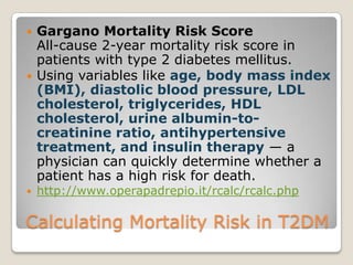 Calculating Mortality Risk in T2DM
 Gargano Mortality Risk Score
All-cause 2-year mortality risk score in
patients with type 2 diabetes mellitus.
 Using variables like age, body mass index
(BMI), diastolic blood pressure, LDL
cholesterol, triglycerides, HDL
cholesterol, urine albumin-to-
creatinine ratio, antihypertensive
treatment, and insulin therapy — a
physician can quickly determine whether a
patient has a high risk for death.
 http://www.operapadrepio.it/rcalc/rcalc.php
 