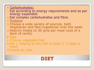 DIET
 Carbohydrates:
1.Eat according to energy requirements and as per
energy expended.
2.Eat complex carbohydrates and fibre.
 Proteins
1.Choose a wide variety of sources, both
Vegetarian and Non-vegetarian over the week
2.Restrict intake to 30 gms per meal (size of a
deck of cards)
 Fats
1.Choose vegetable fats
2.Eat 1 helping of oily fish at least 2 -3 days a
week
3.Snack on nuts
 