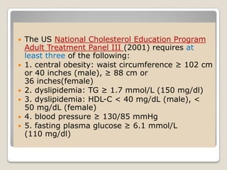  The US National Cholesterol Education Program
Adult Treatment Panel III (2001) requires at
least three of the following:
 1. central obesity: waist circumference ≥ 102 cm
or 40 inches (male), ≥ 88 cm or
36 inches(female)
 2. dyslipidemia: TG ≥ 1.7 mmol/L (150 mg/dl)
 3. dyslipidemia: HDL-C < 40 mg/dL (male), <
50 mg/dL (female)
 4. blood pressure ≥ 130/85 mmHg
 5. fasting plasma glucose ≥ 6.1 mmol/L
(110 mg/dl)
 