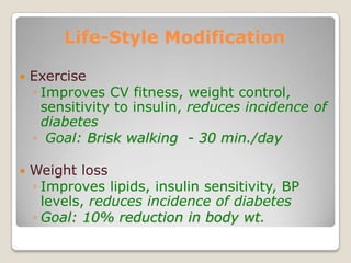 Life-Style Modification
 Exercise
◦ Improves CV fitness, weight control,
sensitivity to insulin, reduces incidence of
diabetes
◦ Goal: Brisk walking - 30 min./day
 Weight loss
◦ Improves lipids, insulin sensitivity, BP
levels, reduces incidence of diabetes
◦ Goal: 10% reduction in body wt.
 