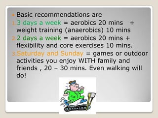  Basic recommendations are
1.3 days a week = aerobics 20 mins +
weight training (anaerobics) 10 mins
2.2 days a week = aerobics 20 mins +
flexibility and core exercises 10 mins.
3.Saturday and Sunday = games or outdoor
activities you enjoy WITH family and
friends , 20 – 30 mins. Even walking will
do!
 