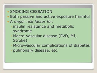  SMOKING CESSATION
 Both passive and active exposure harmful
 A major risk factor for:
◦ insulin resistance and metabolic
syndrome
◦ Macro-vascular disease (PVD, MI,
Stroke)
◦ Micro-vascular complications of diabetes
◦ pulmonary disease, etc.
 