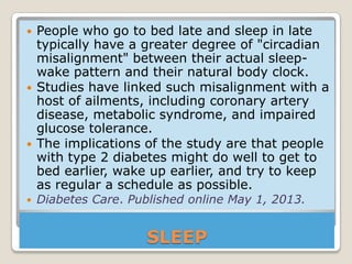 SLEEP
 People who go to bed late and sleep in late
typically have a greater degree of "circadian
misalignment" between their actual sleep-
wake pattern and their natural body clock.
 Studies have linked such misalignment with a
host of ailments, including coronary artery
disease, metabolic syndrome, and impaired
glucose tolerance.
 The implications of the study are that people
with type 2 diabetes might do well to get to
bed earlier, wake up earlier, and try to keep
as regular a schedule as possible.
 Diabetes Care. Published online May 1, 2013.
 