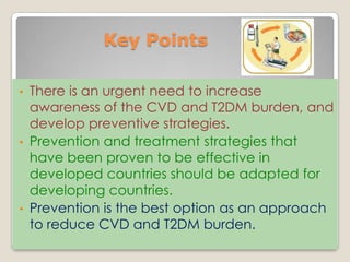 Key Points
• There is an urgent need to increase
awareness of the CVD and T2DM burden, and
develop preventive strategies.
• Prevention and treatment strategies that
have been proven to be effective in
developed countries should be adapted for
developing countries.
• Prevention is the best option as an approach
to reduce CVD and T2DM burden.
 