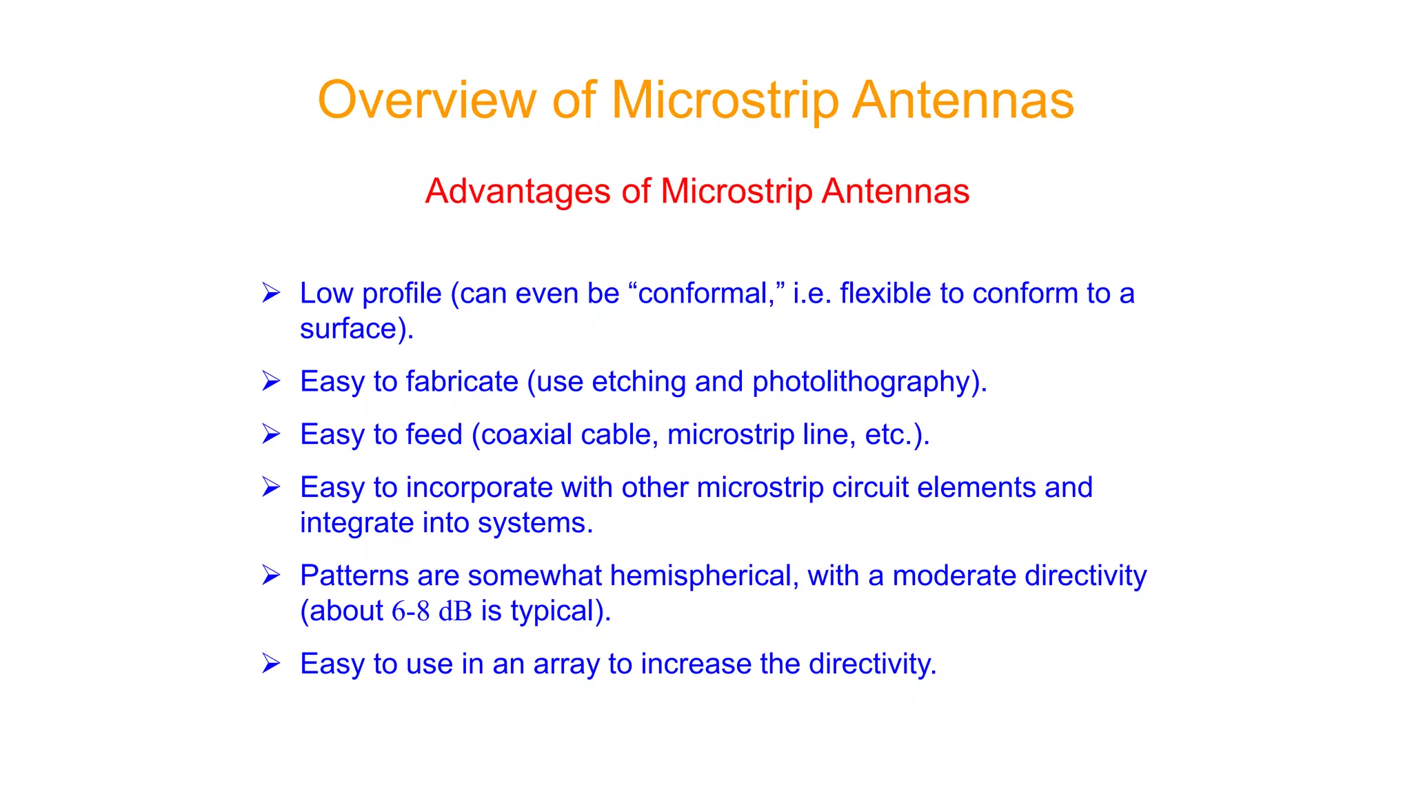 Advantages of Microstrip Antennas
 Low profile (can even be “conformal,” i.e. flexible to conform to a
surface).
 Easy to fabricate (use etching and photolithography).
 Easy to feed (coaxial cable, microstrip line, etc.).
 Easy to incorporate with other microstrip circuit elements and
integrate into systems.
 Patterns are somewhat hemispherical, with a moderate directivity
(about 6-8 dB is typical).
 Easy to use in an array to increase the directivity.
Overview of Microstrip Antennas
 