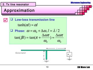 Microwave Engineering
2. Tx line resonator

 Approximation

     Low-loss transmission line
         tanh(αl ) ≈ αl
      Phase: ω = ω 0 + ∆ω , l = λ / 2
                           ∆ωπ     ∆ωπ
       tan( βl ) = tan(π +     )≈
                            ω0      ω0




                           13                   EM Wave Lab
 