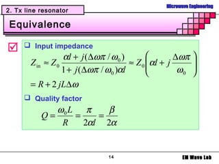 Microwave Engineering
2. Tx line resonator

 Equivalence

     Input impedance
                  αl + j (∆ωπ / ω 0 )               ∆ωπ   
       Z in ≈ Z 0                      ≈ Z 0 αl + j
                                                          
                                                           
                  1 + j (∆ωπ / ω 0 )αl               ω0   
       = R + 2 jL∆ω
      Quality factor
              ω0 L π     β
           Q=     =    =
               R    2αl 2α


                               14                      EM Wave Lab
 