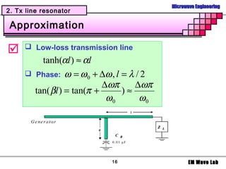 Microwave Engineering
2. Tx line resonator

 Approximation

     Low-loss transmission line
         tanh(αl ) ≈ αl
      Phase: ω = ω 0 + ∆ω , l = λ / 2
                           ∆ωπ     ∆ωπ
       tan( βl ) = tan(π +     )≈
                            ω0      ω0




                           16                   EM Wave Lab
 