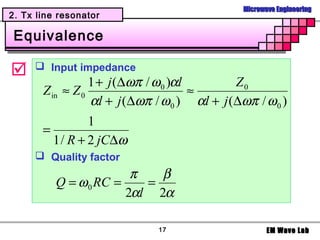 Microwave Engineering
2. Tx line resonator

 Equivalence

     Input impedance
                  1 + j (∆ωπ / ω 0 )αl        Z0
       Z in ≈ Z 0                      ≈
                  αl + j (∆ωπ / ω 0 ) αl + j (∆ωπ / ω 0 )
                 1
       =
         1 / R + 2 jC∆ω
      Quality factor
                        π   β
          Q = ω 0 RC =    =
                       2αl 2α

                              17                       EM Wave Lab
 
