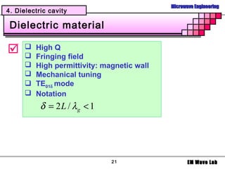 Microwave Engineering
4. Dielectric cavity

 Dielectric material

     
      
          High Q
          Fringing field
         High permittivity: magnetic wall
         Mechanical tuning
         TE01δ mode
         Notation
           δ = 2 L / λg < 1




                               21                   EM Wave Lab
 