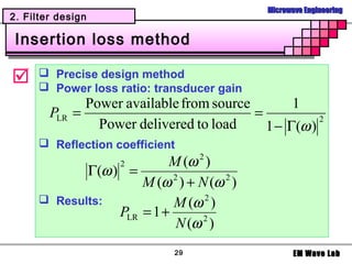 Microwave Engineering
2. Filter design

 Insertion loss method

      Precise design method
       Power loss ratio: transducer gain
              Power available from source        1
        PLR =                             =           2
                Power delivered to load     1 − Γ(ω )
       Reflection coefficient
                  2        M (ω 2 )
             Γ(ω ) =
                      M (ω 2 ) + N (ω 2 )
       Results:            M (ω 2 )
                  PLR = 1 +
                            N (ω 2 )
                              29                    EM Wave Lab
 