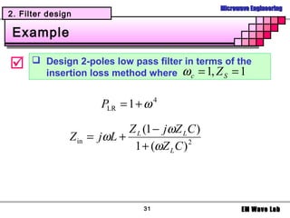 Microwave Engineering
2. Filter design

 Example

      Design 2-poles low pass filter in terms of the
        insertion loss method where ω c = 1, Z S = 1


                      PLR = 1 + ω 4

                            Z L (1 − jωZ L C )
               Z in = jωL +
                             1 + (ωZ L C ) 2




                                31                      EM Wave Lab
 
