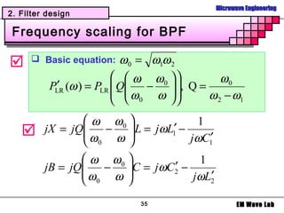 Microwave Engineering
2. Filter design

 Frequency scaling for BPF

      Basic equation:    ω 0 = ω1ω 2
                           ω ω0  
           ′              Q
          PLR (ω ) = PLR      −    , Q = ω 0
                            ω0 ω  
                                            ω 2 − ω1

                 ω ω0                 1
        jX = jQ
                 ω − ω  L = jωL1′ − jωC ′
                        
                 0                      1

                 ω ω0                 1
         jB = jQ
                ω  − C = jωC2 − ′
                 0   ω 
                                      jωL2′

                              35                      EM Wave Lab
 