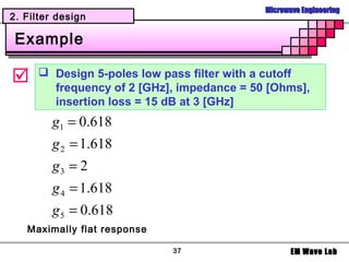 Microwave Engineering
2. Filter design

 Example

      Design 5-poles low pass filter with a cutoff
        frequency of 2 [GHz], impedance = 50 [Ohms],
        insertion loss = 15 dB at 3 [GHz]
        g1 = 0.618
        g 2 = 1.618
        g3 = 2
        g 4 = 1.618
        g 5 = 0.618
   Maximally flat response

                             37                    EM Wave Lab
 