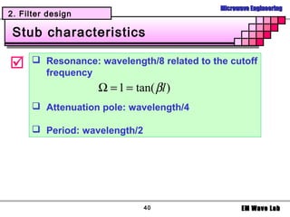Microwave Engineering
2. Filter design

 Stub characteristics

      Resonance: wavelength/8 related to the cutoff
        frequency
                   Ω = 1 = tan( βl )
       Attenuation pole: wavelength/4

       Period: wavelength/2




                               40                   EM Wave Lab
 