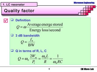 Microwave Engineering
1. LC resonator

Quality factor

     Definition
              Average energe stored
         Q =ω
               Energy loss/second
      3 dB bandwidth
                f0
            Q=
               BW
      Q in terms of R, L, C
                 2Wm ω 0 L      1
          Q = ω0     =     =
                  Pl   R     ω 0 RC
                               6             EM Wave Lab
 