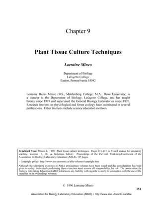 Plant Tissue Culture    151




                                            Chapter 9


              Plant Tissue Culture Techniques
                                           Lorraine Mineo

                                         Department of Biology
                                            Lafayette College
                                       Easton, Pennsylvania 18042



       Lorraine Buzas Mineo (B.S., Muhlenberg College; M.A., Duke University) is
       a lecturer in the Department of Biology, Lafayette College, and has taught
       botany since 1978 and supervised the General Biology Laboratories since 1970.
       Research interests in physiological and forest ecology have culminated in several
       publications. Other interests include science education methods.




Reprinted from: Mineo, L. 1990. Plant tissue culture techniques. Pages 151-174, in Tested studies for laboratory
teaching. Volume 11. (C. A. Goldman, Editor). Proceedings of the Eleventh Workshop/Conference of the
Association for Biology Laboratory Education (ABLE), 195 pages.
- Copyright policy: http://www.zoo.utoronto.ca/able/volumes/copyright.htm
Although the laboratory exercises in ABLE proceedings volumes have been tested and due consideration has been
given to safety, individuals performing these exercises must assume all responsibility for risk. The Association for
Biology Laboratory Education (ABLE) disclaims any liability with regards to safety in connection with the use of the
exercises in its proceedings volumes.



                                         © 1990 Lorraine Mineo
                                                                                                               151
           Association for Biology Laboratory Education (ABLE) ~ http://www.zoo.utoronto.ca/able
 