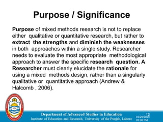 Purpose / Significance
Purpose of mixed methods research is not to replace
either qualitative or quantitative research, but rather to
extract the strengths and diminish the weaknesses
in both approaches within a single study. Researcher
needs to evaluate the most appropriate methodological
approach to answer the specific research question. A
Researcher must clearly elucidate the rationale for
using a mixed methods design, rather than a singularly
qualitative or quantitative approach (Andrew &
Halcomb , 2006).
12
03/29/2025
03:30 PM
 