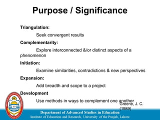 Triangulation:
Seek convergent results
Complementarity:
Explore interconnected &/or distinct aspects of a
phenomenon
Initiation:
Examine similarities, contradictions & new perspectives
Expansion:
Add breadth and scope to a project
Development
Use methods in ways to complement one another
Greene, J. C.
(1989)
Purpose / Significance
 