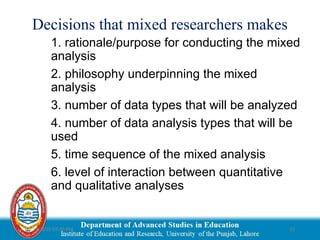 03/29/2025 03:30 PM 15
Decisions that mixed researchers makes
1. rationale/purpose for conducting the mixed
analysis
2. philosophy underpinning the mixed
analysis
3. number of data types that will be analyzed
4. number of data analysis types that will be
used
5. time sequence of the mixed analysis
6. level of interaction between quantitative
and qualitative analyses
 