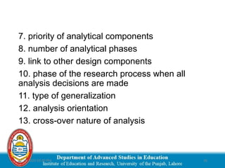 03/29/2025 03:30 PM 16
7. priority of analytical components
8. number of analytical phases
9. link to other design components
10. phase of the research process when all
analysis decisions are made
11. type of generalization
12. analysis orientation
13. cross-over nature of analysis
 
