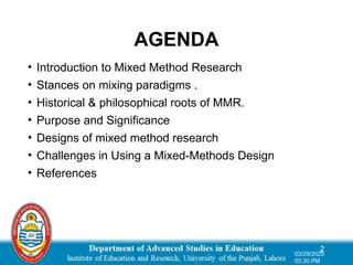 AGENDA
2
03/29/2025
03:30 PM
• Introduction to Mixed Method Research
• Stances on mixing paradigms .
• Historical & philosophical roots of MMR.
• Purpose and Significance
• Designs of mixed method research
• Challenges in Using a Mixed-Methods Design
• References
 