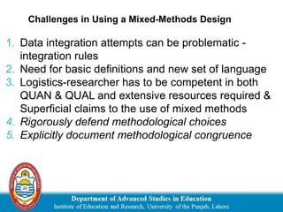 1. Data integration attempts can be problematic -
integration rules
2. Need for basic definitions and new set of language
3. Logistics-researcher has to be competent in both
QUAN & QUAL and extensive resources required &
Superficial claims to the use of mixed methods
4. Rigorously defend methodological choices
5. Explicitly document methodological congruence
Challenges in Using a Mixed-Methods Design
 
