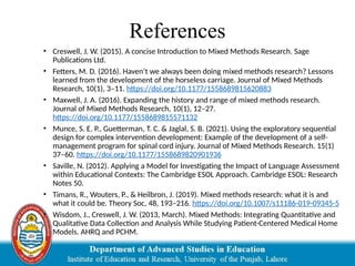 References
• Creswell, J. W. (2015). A concise Introduction to Mixed Methods Research. Sage
Publications Ltd.
• Fetters, M. D. (2016). Haven’t we always been doing mixed methods research? Lessons
learned from the development of the horseless carriage. Journal of Mixed Methods
Research, 10(1), 3–11. https://doi.org/10.1177/1558689815620883
• Maxwell, J. A. (2016). Expanding the history and range of mixed methods research.
Journal of Mixed Methods Research, 10(1), 12–27.
https://doi.org/10.1177/1558689815571132
• Munce, S. E. P., Guetterman, T. C. & Jaglal, S. B. (2021). Using the exploratory sequential
design for complex intervention development: Example of the development of a self-
management program for spinal cord injury. Journal of Mixed Methods Research. 15(1)
37–60. https://doi.org/10.1177/1558689820901936
• Saville, N. (2012). Applying a Model for Investigating the Impact of Language Assessment
within Educational Contexts: The Cambridge ESOL Approach. Cambridge ESOL: Research
Notes 50.
• Timans, R., Wouters, P., & Heilbron, J. (2019). Mixed methods research: what it is and
what it could be. Theory Soc, 48, 193–216. https://doi.org/10.1007/s11186-019-09345-5
• Wisdom, J., Creswell, J. W. (2013, March). Mixed Methods: Integrating Quantitative and
Qualitative Data Collection and Analysis While Studying Patient-Centered Medical Home
Models. AHRQ and PCHM.
 