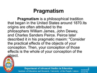 Pragmatism
Pragmatism is a philosophical tradition
that began in the United States around 1870.Its
origins are often attributed to the
philosophers William James, John Dewey,
and Charles Sanders Peirce. Peirce later
described it in his pragmatic maxim: "Consider
the practical effects of the objects of your
conception. Then, your conception of those
effects is the whole of your conception of the
object.
5
03/29/2025
03:30 PM
 