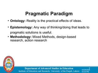 Pragmatic Paradigm
• Ontology: Reality is the practical effects of ideas.
• Epistemology: Any way of thinking/doing that leads to
pragmatic solutions is useful.
• Methodology: Mixed Methods, design-based
research, action research
7
03/29/2025
03:30 PM
 