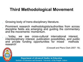 Third Methodological Movement
 Growing body of trans-disciplinary literature.
 Prominent research methodologists/authorities from across
discipline fields are emerging and guiding the commentary
and the movements’ momentum.
 …‘today, we see cross-cultural international interest,
interdisciplinary interest, publication possibilities, and public
and private funding opportunities for mixed methods
research’
(Creswell and Plano Clark 2007: 18) .
 