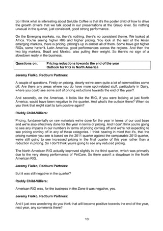 So I think what is interesting about Soluble Coffee is that it's the poster child of how to drive
the growth drivers that we talk about in our presentations at the Group level. So nothing
unusual in the quarter, just consistent, good strong performance.

On the Emerging markets, no, there's nothing, there's no consistent theme. We looked at
Africa. You're seeing higher RIG and higher pricing. You look at the rest of the Asian
emerging markets, there is pricing, pricing's up in almost all of them. Some have got higher
RIGs, some haven't. Latin America, good performances across the regions. And then the
two big markets, Brazil and Mexico, also pulling their weight. So there's no sign of a
slowdown really in the business.

Questions on;         Pricing reductions towards the end of the year
                      Outlook for RIG in North America

Jeremy Fialko, Redburn Partners:

A couple of questions. Firstly on pricing, clearly we've seen quite a lot of commodities come
off. Are there any areas where you do have more spot-related stuff, particularly in Dairy,
where you could see some sort of pricing reductions towards the end of the year?

And secondly, on the Americas, it looks like the RIG, if you were looking at just North
America, would have been negative in the quarter. And what's the outlook there? When do
you think that might start to turn positive again?

Roddy Child-Villiers:

Pricing, fundamentally on raw materials we're done for the year in terms of our cost base
and we're also effectively done for the year in terms of pricing. And I don't think you're going
to see any impacts in our numbers in terms of pricing coming off and we're not expecting to
see pricing coming off in any of these categories. I think bearing in mind that it's, that the
pricing number you see is based on the 2011 quarter against the comparable 2010 quarter,
we're still going to see increased pricing in the final quarter of this year rather than a
reduction in pricing. So I don't think you're going to see any reduced pricing.

The North American RIG actually improved slightly in the third quarter, which was primarily
due to the very strong performance of PetCare. So there wasn't a slowdown in the North
American RIG.

Jeremy Fialko, Redburn Partners:

But it was still negative in the quarter?

Roddy Child-Villiers:

American RIG was, for the business in the Zone it was negative, yes.

Jeremy Fialko, Redburn Partners:

And I just was wondering do you think that will become positive towards the end of the year,
next year, any comments there?


                                                  10
 
