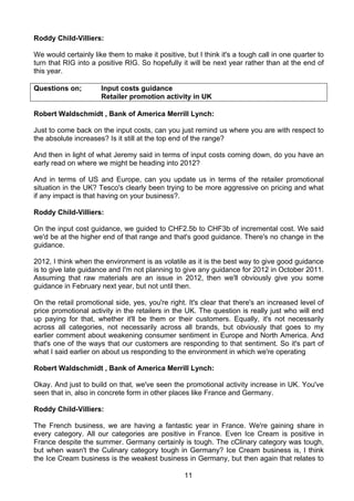 Roddy Child-Villiers:

We would certainly like them to make it positive, but I think it's a tough call in one quarter to
turn that RIG into a positive RIG. So hopefully it will be next year rather than at the end of
this year.

Questions on;         Input costs guidance
                      Retailer promotion activity in UK

Robert Waldschmidt , Bank of America Merrill Lynch:

Just to come back on the input costs, can you just remind us where you are with respect to
the absolute increases? Is it still at the top end of the range?

And then in light of what Jeremy said in terms of input costs coming down, do you have an
early read on where we might be heading into 2012?

And in terms of US and Europe, can you update us in terms of the retailer promotional
situation in the UK? Tesco's clearly been trying to be more aggressive on pricing and what
if any impact is that having on your business?.

Roddy Child-Villiers:

On the input cost guidance, we guided to CHF2.5b to CHF3b of incremental cost. We said
we'd be at the higher end of that range and that's good guidance. There's no change in the
guidance.

2012, I think when the environment is as volatile as it is the best way to give good guidance
is to give late guidance and I'm not planning to give any guidance for 2012 in October 2011.
Assuming that raw materials are an issue in 2012, then we'll obviously give you some
guidance in February next year, but not until then.

On the retail promotional side, yes, you're right. It's clear that there's an increased level of
price promotional activity in the retailers in the UK. The question is really just who will end
up paying for that, whether it'll be them or their customers. Equally, it's not necessarily
across all categories, not necessarily across all brands, but obviously that goes to my
earlier comment about weakening consumer sentiment in Europe and North America. And
that's one of the ways that our customers are responding to that sentiment. So it's part of
what I said earlier on about us responding to the environment in which we're operating

Robert Waldschmidt , Bank of America Merrill Lynch:

Okay. And just to build on that, we've seen the promotional activity increase in UK. You've
seen that in, also in concrete form in other places like France and Germany.

Roddy Child-Villiers:

The French business, we are having a fantastic year in France. We're gaining share in
every category. All our categories are positive in France. Even Ice Cream is positive in
France despite the summer. Germany certainly is tough. The cClinary category was tough,
but when wasn't the Culinary category tough in Germany? Ice Cream business is, I think
the Ice Cream business is the weakest business in Germany, but then again that relates to

                                                  11
 