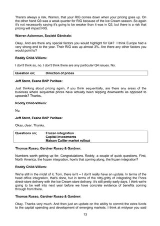 There's always a risk, Warren, that your RIG comes down when your pricing goes up. On
the other hand Q3 was a weak quarter for RIG because of the Ice Cream season. So again
it's not necessarily saying it's going to be weaker than it was in Q3, but there is a risk that
pricing will impact RIG.

Warren Ackerman, Societé Générale:

Okay. And are there any special factors you would highlight for Q4? I think Europe had a
very strong end to the year. Their RIG was up almost 3%. Are there any other factors you
would point to?

Roddy Child-Villiers:

I don't think so, no. I don't think there are any particular Q4 issues. No.

Question on;           Direction of prices

Jeff Stent, Exane BNP Paribas:

Just thinking about pricing again, if you think sequentially, are there any areas of the
business where sequential prices have actually been slipping downwards as opposed to
upwards? Thanks.

Roddy Child-Villiers:

No.

Jeff Stent, Exane BNP Paribas:

Okay, clear. Thanks.

Questions on;          Frozen integration
                       Capital investments
                       Maison Cailler market rollout

Thomas Russo, Gardner Russo & Gardner:

Numbers worth getting up for. Congratulations. Roddy, a couple of quick questions. First,
North America, the frozen integration, how's that coming along, the frozen integration?

Roddy Child-Villiers:

We're still in the midst of it. Tom, there isn't -- I don't really have an update. In terms of the
head office integration, that's done, but in terms of the nitty-gritty of integrating the Pizza
direct-store delivery with the Ice Cream store delivery, it's still pretty early days. I think we're
going to be well into next year before we have concrete evidence of benefits coming
through from there.

Thomas Russo, Gardner Russo & Gardner:

Okay. Thanks very much. And then just an update on the ability to commit the extra funds
to the capital spending and development of emerging markets. I think at midyear you said

                                                   13
 