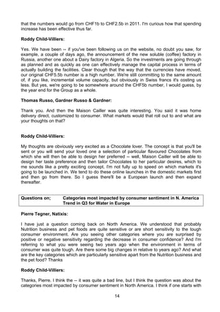 that the numbers would go from CHF1b to CHF2.5b in 2011. I'm curious how that spending
increase has been effective thus far.

Roddy Child-Villiers:

Yes. We have been -- if you've been following us on the website, no doubt you saw, for
example, a couple of days ago, the announcement of the new soluble (coffee) factory in
Russia, another one about a Dairy factory in Algeria. So the investments are going through
as planned and as quickly as one can effectively manage the capital process in terms of
actually building the facilities. Clear though that the way that the currencies have moved,
our original CHF5.5b number is a high number. We're still committing to the same amount
of, if you like, incremental volume capacity, but obviously in Swiss francs it's costing us
less. But yes, we're going to be somewhere around the CHF5b number, I would guess, by
the year end for the Group as a whole.

Thomas Russo, Gardner Russo & Gardner:

Thank you. And then the Maison Cailler was quite interesting. You said it was home
delivery direct, customized to consumer. What markets would that roll out to and what are
your thoughts on that?


Roddy Child-Villiers:

My thoughts are obviously very excited as a Chocolate lover. The concept is that you'll be
sent or you will send your loved one a selection of particular flavoured Chocolates from
which she will then be able to design her preferred -- well, Maison Cailler will be able to
design her taste preference and then tailor Chocolates to her particular desires, which to
me sounds like a pretty exciting concept. I'm not fully up to speed on which markets it's
going to be launched in. We tend to do these online launches in the domestic markets first
and then go from there. So I guess there'll be a European launch and then expand
thereafter.


Questions on;        Categories most impacted by consumer sentiment in N. America
                     Trend in Q3 for Water in Europe

Pierre Tegner, Natixis:

I have just a question coming back on North America. We understood that probably
Nutrition business and pet foods are quite sensitive or are short sensitivity to the tough
consumer environment. Are you seeing other categories where you are surprised by
positive or negative sensitivity regarding the decrease in consumer confidence? And I'm
referring to what you were seeing two years ago when the environment in terms of
consumer was quite tough. Are there some big changes in relative to years ago? And what
are the key categories which are particularly sensitive apart from the Nutrition business and
the pet food? Thanks

Roddy Child-Villiers:

Thanks, Pierre. I think the -- it was quite a bad line, but I think the question was about the
categories most impacted by consumer sentiment in North America. I think if one starts with

                                                14
 