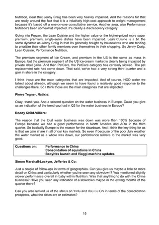 Nutrition, clear that Jenny Craig has been very heavily impacted. And the reasons for that
are really around the fact that it is a relatively high-cost approach to weight management
because it's based off a one-on-one consultative service. Another area, also Performance
Nutrition's been somewhat impacted. It's clearly a discretionary category.

Going into Frozen, the Lean Cuisine and the higher value or the higher-priced more super
premium, premium, single-serve dishes have been impacted. Lean Cuisine is a bit the
same dynamic as Jenny Craig in that it's generally bought by housewives who are tending
to prioritize their other family members over themselves in their shopping. So Jenny Craig,
Lean Cuisine, Performance Nutrition.

The premium segment of Ice Cream, and premium in the US is the same as mass in
Europe, but the premium segment of the US ice-cream market is clearly being impacted by
private label gains. And then PetCare, the PetCare category has certainly slowed. The pet
replacement rate has come down. That said, we've had a very strong third quarter and a
gain in share in the category.

I think those are the main categories that are impacted. And of course, HOD water we
talked about already, although we seem to have found a relatively good response to the
challenges there. So I think those are the main categories that are impacted.

Pierre Tegner, Natixis:

Okay, thank you. And a second question on the water business in Europe. Could you give
us an indication of the trend you had in Q3 for the water business in Europe?

Roddy Child-Villiers:

The reason that the total water business was down was more than 100% because of
Europe because we had a good performance in North America and AOA in the third
quarter. So basically Europe is the reason for the slowdown. And I think the key thing for us
is that we gain share in all of our key markets. So even if because of the poor July weather
the water market as a whole was down, our performance relative to the market was very
good.

Questions on;        Performance in China
                     Consolidation of aquistions in China
                     BabyNes launch and Viaggi machine updates

Simon Marshall-Lockyer, Jefferies & Co:

Just a couple of follow-ups in terms of geographies. Can you give us maybe a little bit more
detail on China and particularly whether you've seen any slowdown? You mentioned slightly
slower performance overall in baby within Nutrition. Was that anything to do with the China
business? Have you seen any indication of a slowdown maybe in the exiting months of the
quarter there?

Can you also remind us of the status on Yinlu and Hsu Fu Chi in terms of the consolidation
prospects, what the dates are or estimates?




                                                15
 