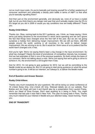not so much input costs, it's you're basically just bracing yourself for a further weakening of
consumer sentiment and potentially a bloody pitch battle in terms of A&P? Is that what
you're basically signalling there?

And then just on the environment generally, and obviously we, none of us have a crystal
ball, but do you think there's any danger next year that you'd actually maybe miss the 5% to
6% target as you did in 2009 or would you say conditions now are totally different? Thank
you.

Roddy Child-Villiers:

Thanks Jon. Okay, coming back to the 2011 guidance, yes, I think, as I keep saying, I think
we're just being sensitive to the environment in which we're operating and we can't ignore
the fact that things have changed since the first half of the year. But we are not giving
ourselves a holiday from delivering margin improvement. We are still out there, 280,000
people around the world, working in all countries in the world to deliver margin
improvement. We are striving to do so. But it would be I think naive of us to pretend that the
world hasn't changed a bit; it has.

And you're right. We're not saying there's been a big change in the input environment. So
what has changed? Clearly the level of promotional, of competitive intensity has increased.
And we had examples of that in one of the previous questions. So that's simply the basis of
our comment. We're not talking about a miss. We're just saying that we're going to strive to
achieve it. It's, the environment's a bit tougher than it was.

And for 2012, I'm not going to give guidance for 2012, but we will be committing to the
Nestlé model as we always do. But I'm not going to start giving guidance on what the actual
number's going to be. It will be our intention, as it always is, to deliver the Nestlé model.


End of Question and Answer Session

Roddy Child-Villiers:

Thanks very much everybody for your questions. We will be doing our press conference at
10 o'clock Swiss time, nine o'clock UK time. Webcast details are on our website. Paul
Bulcke and Jim Singh will host it and there'll also be a presentation from Laurent Freixe,
who's our Head of Zone Europe. Don't read anything to it being in Paris. You might
remember that last year it was held in New York. This year it's being held in Paris. Thanks
very much indeed for your interest in Nestlé and your attention today. Good morning. Thank
you.

END OF TRANSCRIPT




                                                 17
 