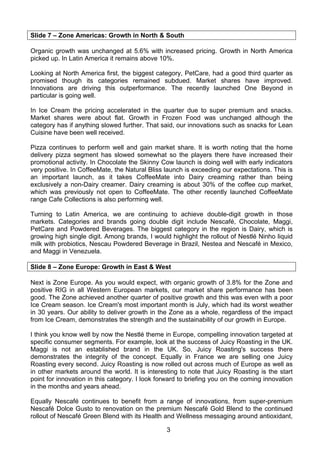 Slide 7 – Zone Americas: Growth in North & South

Organic growth was unchanged at 5.6% with increased pricing. Growth in North America
picked up. In Latin America it remains above 10%.

Looking at North America first, the biggest category, PetCare, had a good third quarter as
promised though its categories remained subdued. Market shares have improved.
Innovations are driving this outperformance. The recently launched One Beyond in
particular is going well.

In Ice Cream the pricing accelerated in the quarter due to super premium and snacks.
Market shares were about flat. Growth in Frozen Food was unchanged although the
category has if anything slowed further. That said, our innovations such as snacks for Lean
Cuisine have been well received.

Pizza continues to perform well and gain market share. It is worth noting that the home
delivery pizza segment has slowed somewhat so the players there have increased their
promotional activity. In Chocolate the Skinny Cow launch is doing well with early indicators
very positive. In CoffeeMate, the Natural Bliss launch is exceeding our expectations. This is
an important launch, as it takes CoffeeMate into Dairy creaming rather than being
exclusively a non-Dairy creamer. Dairy creaming is about 30% of the coffee cup market,
which was previously not open to CoffeeMate. The other recently launched CoffeeMate
range Cafe Collections is also performing well.

Turning to Latin America, we are continuing to achieve double-digit growth in those
markets. Categories and brands going double digit include Nescafé, Chocolate, Maggi,
PetCare and Powdered Beverages. The biggest category in the region is Dairy, which is
growing high single digit. Among brands, I would highlight the rollout of Nestlé Ninho liquid
milk with probiotics, Nescau Powdered Beverage in Brazil, Nestea and Nescafé in Mexico,
and Maggi in Venezuela.

Slide 8 – Zone Europe: Growth in East & West

Next is Zone Europe. As you would expect, with organic growth of 3.8% for the Zone and
positive RIG in all Western European markets, our market share performance has been
good. The Zone achieved another quarter of positive growth and this was even with a poor
Ice Cream season. Ice Cream's most important month is July, which had its worst weather
in 30 years. Our ability to deliver growth in the Zone as a whole, regardless of the impact
from Ice Cream, demonstrates the strength and the sustainability of our growth in Europe.

I think you know well by now the Nestlé theme in Europe, compelling innovation targeted at
specific consumer segments. For example, look at the success of Juicy Roasting in the UK.
Maggi is not an established brand in the UK. So, Juicy Roasting's success there
demonstrates the integrity of the concept. Equally in France we are selling one Juicy
Roasting every second. Juicy Roasting is now rolled out across much of Europe as well as
in other markets around the world. It is interesting to note that Juicy Roasting is the start
point for innovation in this category. I look forward to briefing you on the coming innovation
in the months and years ahead.

Equally Nescafé continues to benefit from a range of innovations, from super-premium
Nescafé Dolce Gusto to renovation on the premium Nescafé Gold Blend to the continued
rollout of Nescafé Green Blend with its Health and Wellness messaging around antioxidant,

                                                3
 