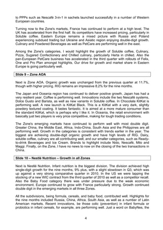 to PPPs such as Nescafé 3-in-1 in sachets launched successfully in a number of Western
European countries.

Turning now to the Zone's markets, France has continued to perform at a high level. The
UK has accelerated from the first half. Its competitors have increased pricing, particularly in
Soluble coffee. Eastern Europe remains a mixed picture with Russia and Poland
experiencing subdued trading but Ukraine and Asiatic region enjoying double-digit growth.
Culinary and Powdered Beverages as well as PetCare are performing well in the east.

Among the Zone's categories, I would highlight the growth of Soluble coffee, Culinary,
Pizza, Sugared Confectionery and Chilled culinary, particularly Herta in chilled. Also the
pan-European PetCare business has accelerated in the third quarter with rollouts of Felix,
One and Pro Plan amongst highlights. Our drive for growth and market share in Eastern
Europe is going particularly well.

Slide 9 – Zone AOA

Next is Zone AOA. Organic growth was unchanged from the previous quarter at 11.7%,
though with higher pricing. RIG remains an impressive 8.2% for the nine months.

The Japan and Oceania region has continued to deliver positive growth. Japan has had a
very resilient year. Coffee is performing well. Innovations include the two Nescafé systems,
Dolce Gusto and Barista, as well as new variants in Soluble coffee. In Chocolate KitKat is
performing well. A new launch is KitKat Black. This is a KitKat with a very dark, slightly
powdery textured coating. It tastes fantastic. It is aimed at a more mature consumer than
the standard KitKat, which is perhaps why I like it. In Oceania, the retail environment with
basically just two players is very price competitive, making for tough trading conditions.

The Zone's emerging markets have continued to perform well with most double digit.
Greater China, the Middle East, Africa, Indo-China, South Asia and the Philippines are all
performing well. Growth in the categories is consistent with trends earlier in the year. The
biggest are achieving double-digit organic growth and have high levels of RIG. Dairy,
soluble coffee, culinary are all contributing well, and our smaller categories, such as Ready-
to-drink Beverages and Ice Cream. Brands to highlight include Nido, Nescafé, Milo and
Maggi. Finally, on the Zone, I have no news to now on the closing of the two transactions in
China.

Slide 10 – Nestlé Nutrition – Growth in all Zones

Next is Nestlé Nutrition. Infant nutrition is the biggest division. The division achieved high
single-digit growth for the nine months, 9% plus, with a slight slowdown in Q3, which was
up against a very strong comparative quarter in 2010. In the US we were lapping the
stocking of a new WIC contract from the third quarter of 2010 as well as a competitor recall.
Also the Baby Food category there was under pressure due to the weak economic
environment. Europe continued to grow with France particularly strong. Growth continued
double digit in the emerging markets in all three Zones.

All the subdivisions, being formula, cereals, and baby food, contributed well. Highlights for
the nine months included Russia, China, Africa, South Asia, as well as a number of Latin
American markets. Recent innovations, be those colic (prevention) in infant formula or
probiotics in infant cereals, for example, are performing well. Just a word on BabyNes, the


                                                 4
 