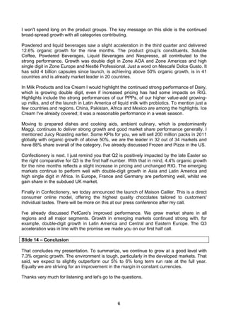 I won't spend long on the product groups. The key message on this slide is the continued
broad-spread growth with all categories contributing.

Powdered and liquid beverages saw a slight acceleration in the third quarter and delivered
12.6% organic growth for the nine months. The product group's constituents, Soluble
Coffee, Powdered Beverages, Liquid Beverages and Nespresso, all contributed to the
strong performance. Growth was double digit in Zone AOA and Zone Americas and high
single digit in Zone Europe and Nestlé Professional. Just a word on Nescafé Dolce Gusto. It
has sold 4 billion capsules since launch, is achieving above 50% organic growth, is in 41
countries and is already market leader in 20 countries.

In Milk Products and Ice Cream I would highlight the continued strong performance of Dairy,
which is growing double digit, even if increased pricing has had some impacts on RIG.
Highlights include the strong performances of our PPPs, of our higher value-add growing-
up milks, and of the launch in Latin America of liquid milk with probiotics. To mention just a
few countries and regions, China, Pakistan, Africa and Mexico are among the highlights. Ice
Cream I've already covered; it was a reasonable performance in a weak season.

Moving to prepared dishes and cooking aids, ambient culinary, which is predominantly
Maggi, continues to deliver strong growth and good market share performance generally. I
mentioned Juicy Roasting earlier. Some KPIs for you, we will sell 200 million packs in 2011
globally with organic growth of above 50%, we are the leader in 32 out of 34 markets and
have 88% share overall of the category. I've already discussed Frozen and Pizza in the US.

Confectionery is next. I just remind you that Q2 is positively impacted by the late Easter so
the right comparative for Q3 is the first half number. With that in mind, 4.4% organic growth
for the nine months reflects a slight increase in pricing and unchanged RIG. The emerging
markets continue to perform well with double-digit growth in Asia and Latin America and
high single digit in Africa. In Europe, France and Germany are performing well, whilst we
gain share in the subdued UK market.

Finally in Confectionery, we today announced the launch of Maison Cailler. This is a direct
consumer online model, offering the highest quality chocolates tailored to customers'
individual tastes. There will be more on this at our press conference after my call.

I've already discussed PetCare's improved performance. We grew market share in all
regions and all major segments. Growth in emerging markets continued strong with, for
example, double-digit growth in Latin America and Central and Eastern Europe. The Q3
acceleration was in line with the promise we made you on our first half call.

Slide 14 – Conclusion

That concludes my presentation. To summarize, we continue to grow at a good level with
7.3% organic growth. The environment is tough, particularly in the developed markets. That
said, we expect to slightly outperform our 5% to 6% long term run rate at the full year.
Equally we are striving for an improvement in the margin in constant currencies.

Thanks very much for listening and let's go to the questions.




                                                6
 