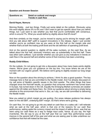 Question and Answer Session

Questions on;         Detail on outlook and margin
                      Trends in cash flow

David Hayes, Nomura:

Morning Roddy. Just two things. Firstly just some detail on the outlook. Obviously using
this word slightly above 5% to 6% and I don't want to get too specific about how you define
things, but I just want to see whether you feel that you're comfortable with consensus,
which is around 7%. What you would define by slightly above that 6% level?

And then similarly on the margin, you've moved to saying you're striving for margin uplift.
And you talk about A&P uplift to support innovations in the release. Again I just wonder
whether you're as confident now as you were at the first half on the margin side and
whether that's at both the trading profit level and the old definition of operating profit level.

And on the second question is, slightly off the sales numbers, on the cash flow. As we
talked about the first half, obviously inventory was up substantially in the first half. There
was other cash outflows. I just wonder whether you can give us any indications in trends on
cash flow in the second half and whether some of that inventory has been unwinding.

Roddy Child-Villiers:

On the outlook, I'm not going to get into a discussion about how many basis points slightly
means. We've given you our guidance on the top line. You know where we are at the
moment with our organic growth. We believe we're going to slightly exceed our long range
run rate.

Now on the question about the striving to achieve, I think it's also a good question. The key
message here is that we are committed to the Nestlé model. And I've already discussed on
my call some of Nestlé’s specific issues in the third quarter. The other things that have
changed since the first-half results, no question that consumer sentiment has turned down
in Europe, has turned down in the US. Equally the Emerging Market currencies are weaker
against the US dollar and Swiss franc. So I think our guidance about striving is simply being
sensitive to the environment that we're in. But, as I say, we are still committed to delivering
the Nestlé model.

Now you asked on which margin we are guiding. Our press release guidance has always
been on the old EBIT, underlying EBIT margin. So that's where we're guiding.

On cash flow, I'm not going to go into any detail on cash flow on a sales call. I will reiterate
what we said at the half year, which is that one of the reasons for our cash flow
performance, setting aside the currency impact and the impact of selling Alcon, was that we
were using our cash flows as a way to hedge input costs, hence, as you say, the high
inventories. We did say to you at the half year that our cash flow performance would
improve in the second half of the year and what we are seeing year to date underlines our
confidence that that will indeed be the case.




                                                  7
 