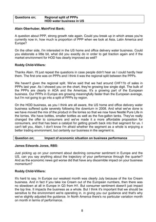 Questions on;        Regional split of PPPs
                     HOD water business in US

Alain Oberhuber, MainFirst Bank;

A question about PPP, strong growth rate again. Could you break up in which areas you're
currently now in, how much is proportion of PPP when we look at Asia, Latin America and
Europe?

On the other side, I'm interested in the US home and office delivery water business. Could
you elaborate a little bit, what did you exactly do in order to get traction again and if the
market environment for HOD has clearly improved as well?

Roddy Child-Villiers:

Thanks Alain. I'll just repeat the questions in case people didn't hear as I could hardly hear
them. The first one was on PPPs and I think it was the regional split between the PPPs.

We haven't given the regional split. We've said that we had around CHF11b of sales in
PPPs last year. As I showed you on the chart, they're growing low single digit. The bulk of
the PPPs are clearly in AOA and the Americas. It's a growing part of the European
business. Our PPPs in Europe are growing meaningfully faster than the European average,
but I'm not going to go into a split of PPPs by region.

On the HOD business, as you I think are all aware, the US home and office delivery water
business suffered quite severely following the downturn in 2008. And what we've done is
we have moved the mix of the product in the lorries so that we now have Nestlé Pure Life in
the lorries. We have bottles, smaller bottles as well as the five-gallon tanks. They've really
changed the offer to consumers and we've made it a more affordable proposition for
consumers, and that has been a catalyst for getting growth back into that segment for us. I
can't tell you, Alain, I don't know I'm afraid whether the segment as a whole is enjoying a
better trading environment, but certainly our business in the segment is.

Question on;         Impact of economic situation on business performance

James Edwards Jones, RBS:

Just picking up on your comment about declining consumer sentiment in Europe and the
US, can you say anything about the trajectory of your performance through the quarter?
And as the economic news got worse did that have any discernible impact on your business
momentum?

Roddy Child-Villiers:

It's hard to say. In Europe our weakest month was clearly July because of the Ice Cream
business. And in fact if you take Ice Cream out of the European numbers, then there was
no slowdown at all in Europe in Q3 from H1. But consumer sentiment doesn't just impact
the top line. It impacts the business as a whole. But I think it's important that we should be
sensitive to the environment we're operating in, in giving you our guidance and that's why
we've slightly adjusted the guidance. In North America there's no particular variation month
on month in terms of performance.


                                                8
 