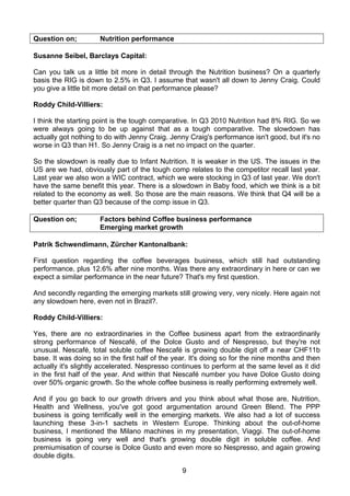 Question on;          Nutrition performance

Susanne Seibel, Barclays Capital:

Can you talk us a little bit more in detail through the Nutrition business? On a quarterly
basis the RIG is down to 2.5% in Q3. I assume that wasn't all down to Jenny Craig. Could
you give a little bit more detail on that performance please?

Roddy Child-Villiers:

I think the starting point is the tough comparative. In Q3 2010 Nutrition had 8% RIG. So we
were always going to be up against that as a tough comparative. The slowdown has
actually got nothing to do with Jenny Craig. Jenny Craig's performance isn't good, but it's no
worse in Q3 than H1. So Jenny Craig is a net no impact on the quarter.

So the slowdown is really due to Infant Nutrition. It is weaker in the US. The issues in the
US are we had, obviously part of the tough comp relates to the competitor recall last year.
Last year we also won a WIC contract, which we were stocking in Q3 of last year. We don't
have the same benefit this year. There is a slowdown in Baby food, which we think is a bit
related to the economy as well. So those are the main reasons. We think that Q4 will be a
better quarter than Q3 because of the comp issue in Q3.

Question on;          Factors behind Coffee business performance
                      Emerging market growth

Patrik Schwendimann, Zürcher Kantonalbank:

First question regarding the coffee beverages business, which still had outstanding
performance, plus 12.6% after nine months. Was there any extraordinary in here or can we
expect a similar performance in the near future? That's my first question.

And secondly regarding the emerging markets still growing very, very nicely. Here again not
any slowdown here, even not in Brazil?.

Roddy Child-Villiers:

Yes, there are no extraordinaries in the Coffee business apart from the extraordinarily
strong performance of Nescafé, of the Dolce Gusto and of Nespresso, but they're not
unusual. Nescafé, total soluble coffee Nescafé is growing double digit off a near CHF11b
base. It was doing so in the first half of the year. It's doing so for the nine months and then
actually it's slightly accelerated. Nespresso continues to perform at the same level as it did
in the first half of the year. And within that Nescafé number you have Dolce Gusto doing
over 50% organic growth. So the whole coffee business is really performing extremely well.

And if you go back to our growth drivers and you think about what those are, Nutrition,
Health and Wellness, you've got good argumentation around Green Blend. The PPP
business is going terrifically well in the emerging markets. We also had a lot of success
launching these 3-in-1 sachets in Western Europe. Thinking about the out-of-home
business, I mentioned the Milano machines in my presentation, Viaggi. The out-of-home
business is going very well and that's growing double digit in soluble coffee. And
premiumisation of course is Dolce Gusto and even more so Nespresso, and again growing
double digits.

                                                 9
 