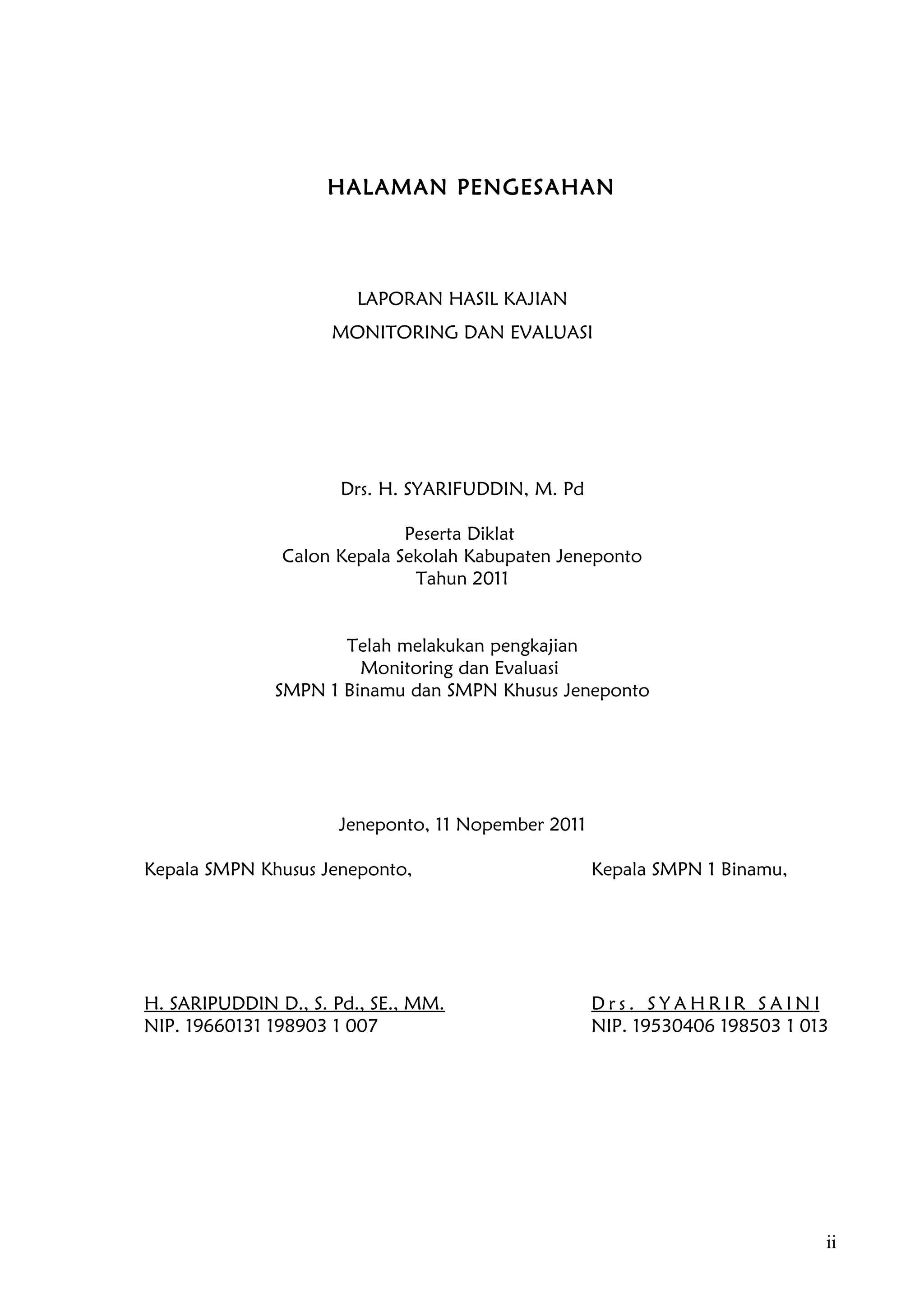 HALAMAN PENGESAHAN




                        LAPORAN HASIL KAJIAN
                     MONITORING DAN EVALUASI




                      Drs. H. SYARIFUDDIN, M. Pd

                             Peserta Diklat
               Calon Kepala Sekolah Kabupaten Jeneponto
                              Tahun 2011


                     Telah melakukan pengkajian
                       Monitoring dan Evaluasi
              SMPN 1 Binamu dan SMPN Khusus Jeneponto




                      Jeneponto, 11 Nopember 2011

Kepala SMPN Khusus Jeneponto,                       Kepala SMPN 1 Binamu,




H. SARIPUDDIN D., S. Pd., SE., MM.                  Drs. SYAHRIR SAINI
NIP. 19660131 198903 1 007                          NIP. 19530406 198503 1 013




                                                                             ii
 