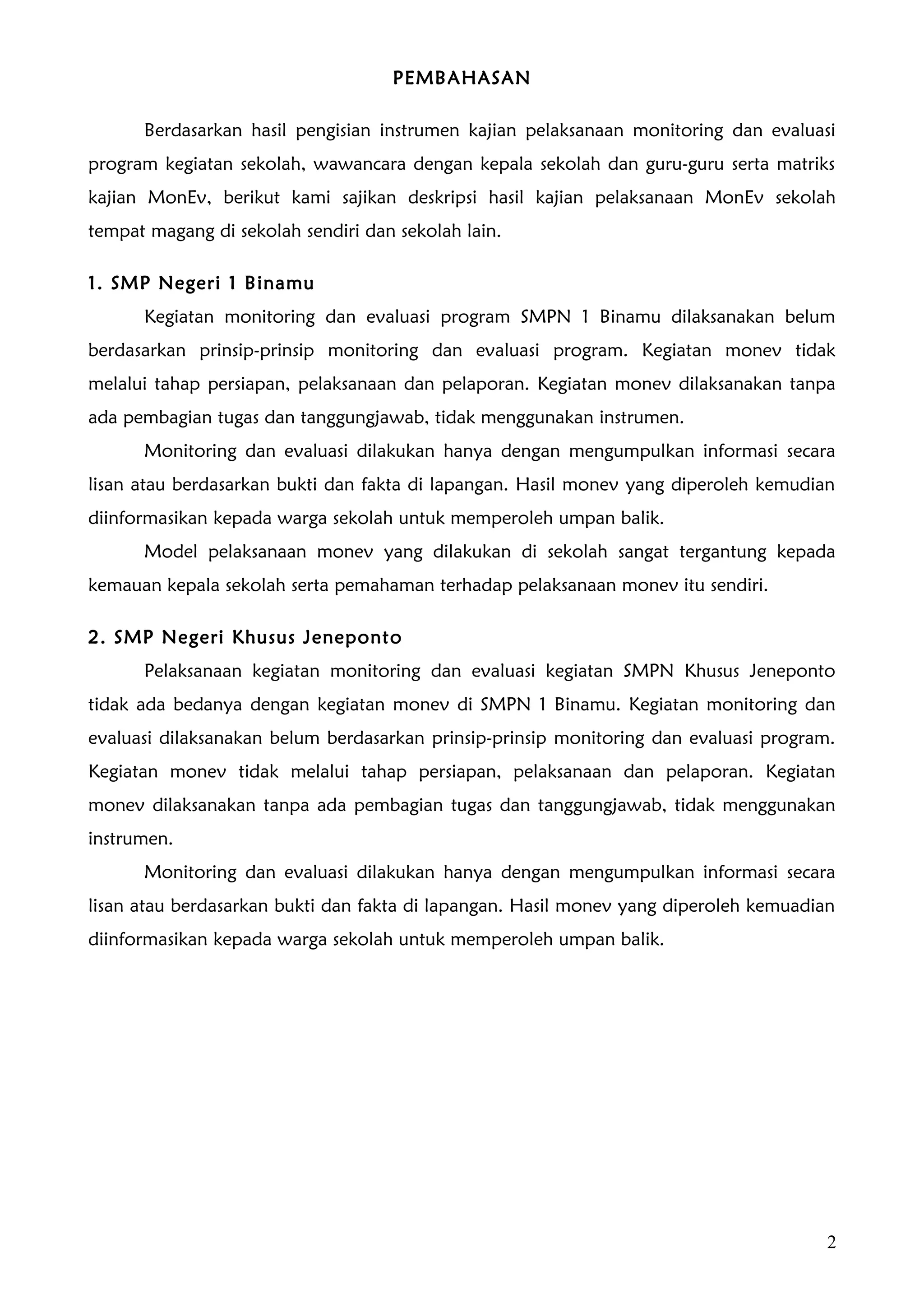 PEMBAHASAN

      Berdasarkan hasil pengisian instrumen kajian pelaksanaan monitoring dan evaluasi
program kegiatan sekolah, wawancara dengan kepala sekolah dan guru-guru serta matriks
kajian MonEv, berikut kami sajikan deskripsi hasil kajian pelaksanaan MonEv sekolah
tempat magang di sekolah sendiri dan sekolah lain.

1. SMP Negeri 1 Binamu
      Kegiatan monitoring dan evaluasi program SMPN 1 Binamu dilaksanakan belum
berdasarkan prinsip-prinsip monitoring dan evaluasi program. Kegiatan monev tidak
melalui tahap persiapan, pelaksanaan dan pelaporan. Kegiatan monev dilaksanakan tanpa
ada pembagian tugas dan tanggungjawab, tidak menggunakan instrumen.
      Monitoring dan evaluasi dilakukan hanya dengan mengumpulkan informasi secara
lisan atau berdasarkan bukti dan fakta di lapangan. Hasil monev yang diperoleh kemudian
diinformasikan kepada warga sekolah untuk memperoleh umpan balik.
      Model pelaksanaan monev yang dilakukan di sekolah sangat tergantung kepada
kemauan kepala sekolah serta pemahaman terhadap pelaksanaan monev itu sendiri.

2. SMP Negeri Khusus Jeneponto
      Pelaksanaan kegiatan monitoring dan evaluasi kegiatan SMPN Khusus Jeneponto
tidak ada bedanya dengan kegiatan monev di SMPN 1 Binamu. Kegiatan monitoring dan
evaluasi dilaksanakan belum berdasarkan prinsip-prinsip monitoring dan evaluasi program.
Kegiatan monev tidak melalui tahap persiapan, pelaksanaan dan pelaporan. Kegiatan
monev dilaksanakan tanpa ada pembagian tugas dan tanggungjawab, tidak menggunakan
instrumen.
      Monitoring dan evaluasi dilakukan hanya dengan mengumpulkan informasi secara
lisan atau berdasarkan bukti dan fakta di lapangan. Hasil monev yang diperoleh kemuadian
diinformasikan kepada warga sekolah untuk memperoleh umpan balik.




                                                                                       2
 