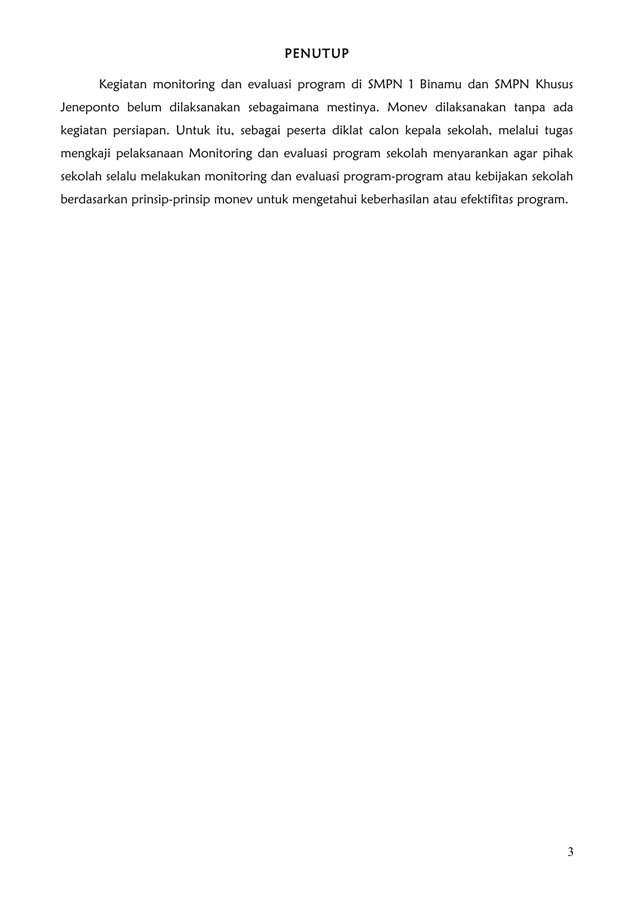 PENUTUP

      Kegiatan monitoring dan evaluasi program di SMPN 1 Binamu dan SMPN Khusus
Jeneponto belum dilaksanakan sebagaimana mestinya. Monev dilaksanakan tanpa ada
kegiatan persiapan. Untuk itu, sebagai peserta diklat calon kepala sekolah, melalui tugas
mengkaji pelaksanaan Monitoring dan evaluasi program sekolah menyarankan agar pihak
sekolah selalu melakukan monitoring dan evaluasi program-program atau kebijakan sekolah
berdasarkan prinsip-prinsip monev untuk mengetahui keberhasilan atau efektifitas program.




                                                                                        3
 