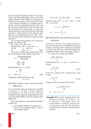 shown in Fig. 8.8 (similar to Fig. 8.6, but now                              1
with u ≠ 0). From this graph, you can see that          = OA × OC +            (AD × BD)           (8.10)
                                                                             2
initial velocity of the object is u (at point A)
and then it increases to v (at point B) in time    Substituting OA = u, OC = AD = t and
t. The velocity changes at a uniform rate a.       BD = at, we get
In Fig. 8.8, the perpendicular lines BC and                                       1
BE are drawn from point B on the time and                          s=u×t+           (t × at )
                                                                                  2
the velocity axes respectively, so that the
initial velocity is represented by OA, the final                                1
velocity is represented by BC and the time               or        s=ut+          at2
                                                                                2
interval t is represented by OC. BD = BC –
CD, represents the change in velocity in time
interval t.
                                                   8.5.3 EQUATION FOR POSITION–VELOCITY
    Let us draw AD parallel to OC. From the                 RELATION
graph, we observe that
                                                   From the velocity-time graph shown in
    BC = BD + DC = BD + OA
    Substituting BC = v and OA = u,                Fig. 8.8, the distance s travelled by the object
    we get           v   = BD + u                  in time t, moving under uniform acceleration
    or               BD = v – u            (8.8)   a is given by the area enclosed within the
    From the velocity-time graph (Fig. 8.8),       trapezium OABC under the graph. That is,
the acceleration of the object is given by             s = area of the trapezium OABC

           a=
                Change in velocity                           (OA + BC) ×OC
                   time taken                           =
                                                                       2
                BD   BD                            Substituting OA = u, BC = v and OC = t,
            =      =
                AD OC                              we get
Substituting OC = t, we get
                                                         s=
                                                              (u + v ) t                           (8.11)
                 BD                                                2
            a=
                  t                                From the velocity-time relation (Eq. 8.6),
or         BD = at                         (8.9)   we get
Using Eqs. (8.8) and (8.9) we get
                                                         t=
                                                              (v   u)
                  v = u + at                                                                       (8.12)
                                                             a
                                                   Using Eqs. (8.11) and (8.12) we have
8.5.2 E QUATION           FOR POSITION - TIME
      RELATION                                                              (v + u ) × ( v - u )
                                                                       s=
Let us consider that the object has travelled                                      2a
a distance s in time t under unifor m
                                                        or     2 a s = v2 – u2
acceleration a. In Fig. 8.8, the distance
travelled by the object is obtained by the area
enclosed within OABC under the velocity-time        Example 8.5 A train starting from rest
graph AB.                                              attains a velocity of 72 km h –1 in
    Thus, the distance s travelled by the object       5 minutes. Assuming that the
is given by                                            acceleration is uniform, find (i) the
     s = area OABC (which is a trapezium)              acceleration and (ii) the distance
       = area of the rectangle OADC + area of          travelled by the train for attaining this
         the triangle ABD                              velocity.

     108                                                                                           SCIENCE
 