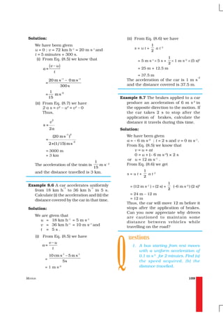 Solution:                                                        (ii) From Eq. (8.6) we have
     We have been given                                                         1
                                                                                       2
     u = 0 ; v = 72 km h–1 = 20 m s-1 and                             s=ut+       at
                                                                                2
     t = 5 minutes = 300 s.
      (i) From Eq. (8.5) we know that                                                  1
                                                                        = 5 m s–1 × 5 s +× 1 m s–2 × (5 s)2
                                                                                       2
         a=
               (v – u )                                                 = 25 m + 12.5 m
                       t
                                                                       = 37.5 m
                                                                                                       –2
                            –1               –1
               20 m s – 0 m s                                     The acceleration of the car is 1 m s
           =                                                      and the distance covered is 37.5 m.
                     300 s
                1
           =      m s –2
               15                                             Example 8.7 The brakes applied to a car
     (ii) From Eq. (8.7) we have                                 produce an acceleration of 6 m s-2 in
          2 a s = v2 – u2 = v2 – 0                               the opposite direction to the motion. If
          Thus,                                                  the car takes 2 s to stop after the
                                                                 application of brakes, calculate the
                   2
               v                                                 distance it travels during this time.
         s=
               2a                                             Solution:
                                 –1 2
                   (20 m s )                                      We have been given
           =                                                      a = – 6 m s–2 ; t = 2 s and v = 0 m s–1.
                                        –2
               2×(1/15) m s                                       From Eq. (8.5) we know that
           = 3000 m                                                   v = u + at
           = 3 km                                                     0 = u + (– 6 m s–2) × 2 s
                                                                  or u = 12 m s–1 .
                                                   1
     The acceleration of the train is                m s– 2       From Eq. (8.6) we get
                                                  15
     and the distance travelled is 3 km.                                   1
                                                                                  2
                                                                  s=ut+      at
                                                                           2
                                                                                             1
 Example 8.6 A car accelerates uniformly                           = (12 m s–1 ) × (2 s) +     (–6 m s–2 ) (2 s)2
                     –1             –1
    from 18 km h to 36 km h in 5 s.                                                          2
    Calculate (i) the acceleration and (ii) the                     = 24 m – 12 m
    distance covered by the car in that time.                       = 12 m
                                                                  Thus, the car will move 12 m before it
 Solution:                                                        stops after the application of brakes.
                                                                  Can you now appreciate why drivers
     We are given that                                            are cautioned to maintain some
       u = 18 km h–1 = 5 m s–1                                    distance between vehicles while
       v = 36 km h–1 = 10 m s–1 and                               travelling on the road?




                                                              Q
       t = 5s.
     (i) From Eq. (8.5) we have                                   uestions
               v–u
         a=                                                         1. A bus starting from rest moves
                   t
                                                                       with a uniform acceleration of
               10 cm s-1 – 5 m s-1                                     0.1 m s-2 for 2 minutes. Find (a)
          =
                                5s                                     the speed acquired, (b) the
          =1ms             –2                                          distance travelled.


MOTION                                                                                                   109
 