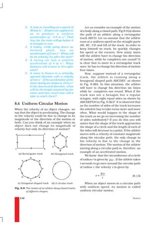2. A train is travelling at a speed of             Let us consider an example of the motion
             90 km h–1. Brakes are applied so            of a body along a closed path. Fig 8.9 (a) shows
             as to produce a unifor m                    the path of an athlete along a rectangular
             acceleration of – 0.5 m s-2. Find           track ABCD. Let us assume that the athlete
             how far the train will go before it         runs at a uniform speed on the straight parts
             is brought to rest.
                                                         AB, BC, CD and DA of the track. In order to
          3. A trolley, while going down an
                                                         keep himself on track, he quickly changes
             inclined        plane,     has      an
             acceleration of 2 cm s-2. What will         his speed at the corners. How many times
             be its velocity 3 s after the start?        will the athlete have to change his direction
          4. A racing car has a unifor m                 of motion, while he completes one round? It
             acceleration of 4 m s -2. What              is clear that to move in a rectangular track
             distance will it cover in 10 s after        once, he has to change his direction of motion
             start?                                      four times.
          5. A stone is thrown in a vertically               Now, suppose instead of a rectangular
             upward direction with a velocity            track, the athlete is running along a
             of 5 m s-1. If the acceleration of the      hexagonal shaped path ABCDEF, as shown
             stone during its motion is 10 m s–2         in Fig. 8.9(b). In this situation, the athlete
             in the downward direction, what
                                                         will have to change his direction six times
             will be the height attained by the
                                                         while he completes one round. What if the
             stone and how much time will it
             take to reach there?                        track was not a hexagon but a regular
                                                         octagon, with eight equal sides as shown by
                                                         ABCDEFGH in Fig. 8.9(c)? It is observed that
8.6 Uniform Circular Motion                              as the number of sides of the track increases
When the velocity of an object changes, we               the athelete has to take turns more and more
say that the object is accelerating. The change          often. What would happen to the shape of
in the velocity could be due to change in its            the track as we go on increasing the number
magnitude or the direction of the motion or              of sides indefinitely? If you do this you will
both. Can you think of an example when an                notice that the shape of the track approaches
object does not change its magnitude of                  the shape of a circle and the length of each of
velocity but only its direction of motion?
                                                         the sides will decrease to a point. If the athlete
                                                         moves with a velocity of constant magnitude
                                                         along the circular path, the only change in
                                                         his velocity is due to the change in the
                                                         direction of motion. The motion of the athlete
                                                         moving along a circular path is, therefore, an
                                                         example of an accelerated motion.
   (a) Rectangular track        (b) Hexagonal track
                                                             We know that the circumference of a circle
                                                         of radius r is given by 2 πr . If the athlete takes
                                                         t seconds to go once around the circular path
                                                         of radius r, the velocity v is given by

                                                                           2 πr
                                                                      v=                             (8.13)
                                                                            t

  (c) Octagonal shaped track    (d) A circular track        When an object moves in a circular path
Fig. 8.9: The motion of an athlete along closed tracks   with uniform speed, its motion is called
          of different shapes.                           uniform circular motion.

    110                                                                                              SCIENCE
 