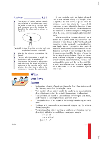 Activity _____________ 8.11                              If you carefully note, on being released
                                                       the stone moves along a straight line
   •     Take a piece of thread and tie a small        tangential to the circular path. This is
         piece of stone at one of its ends. Move       because once the stone is released, it
         the stone to describe a circular path
                                                       continues to move along the direction it has
         with constant speed by holding the
         thread at the other end, as shown in          been moving at that instant. This shows that
         Fig. 8.10.                                    the direction of motion changed at every point
                                                       when the stone was moving along the circular
                                                       path.
                                                           When an athlete throws a hammer or a
                                                       discus in a sports meet, he/she holds the
                                                       hammer or the discus in his/her hand and
                                                       gives it a circular motion by rotating his/her
                                                       own body. Once released in the desired
  Fig. 8.10: A stone describing a circular path with   direction, the hammer or discus moves in the
             a velocity of constant magnitude.         direction in which it was moving at the time
   •     Now, let the stone go by releasing the        it was released, just like the piece of stone in
         thread.                                       the activity described above. There are many
   •     Can you tell the direction in which the       more familiar examples of objects moving
         stone moves after it is released?             under uniform circular motion, such as the
   •     By repeating the activity for a few times
                                                       motion of the moon and the earth, a satellite
         and releasing the stone at different
         positions of the circular path, check
                                                       in a circular orbit around the earth, a cyclist
         whether the direction in which the            on a circular track at constant speed
         stone moves remains the same or not.          and so on.


                           What
                           you have
                           learnt
                           •     Motion is a change of position; it can be described in terms of
                                 the distance moved or the displacement.
                           •     The motion of an object could be uniform or non-uniform
                                 depending on whether its velocity is constant or changing.
                           •     The speed of an object is the distance covered per unit time,
                                 and velocity is the displacement per unit time.
                           •     The acceleration of an object is the change in velocity per unit
                                 time.
                           •     Uniform and non-uniform motions of objects can be shown
                                 through graphs.
                           •     The motion of an object moving at uniform acceleration can be
                                 described with the help of three equations, namely
                                         v = u + at
                                         s = ut + ½ at2
                                       2as = v2 – u2

MOTION                                                                                         111
 